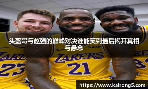 头盔哥与赵强的巅峰对决谁能笑到最后揭开真相与悬念